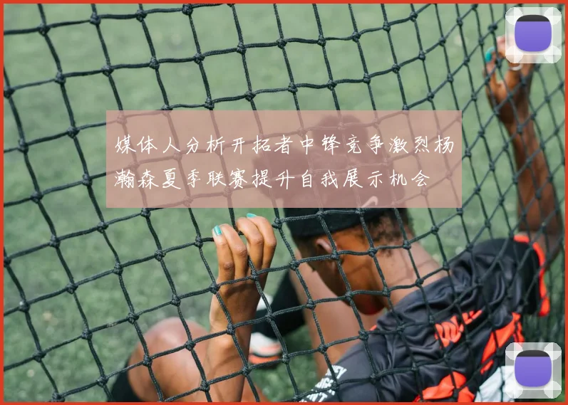 媒体人分析开拓者中锋竞争激烈杨瀚森夏季联赛提升自我展示机会