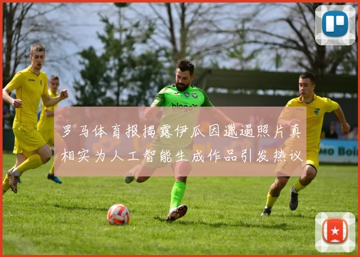 罗马体育报揭露伊瓜因邋遢照片真相实为人工智能生成作品引发热议