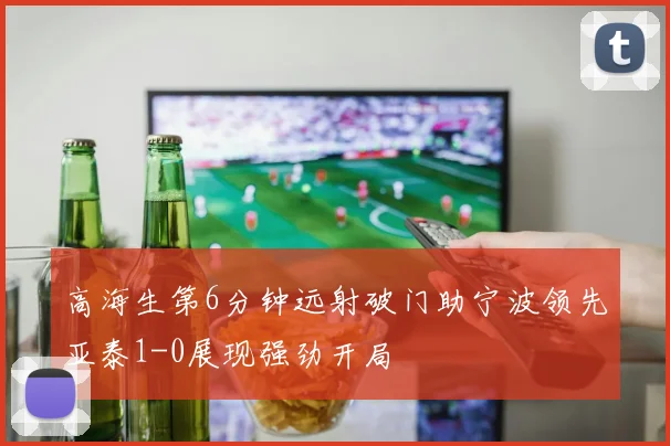 高海生第6分钟远射破门助宁波领先亚泰1-0展现强劲开局
