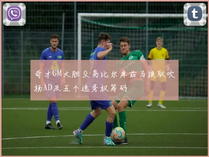 奇才GM大胆交易比尔库兹马换取吹杨AD及五个选秀权筹码