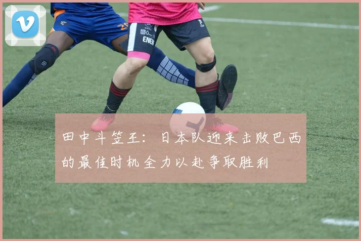 田中斗笠王：日本队迎来击败巴西的最佳时机全力以赴争取胜利
