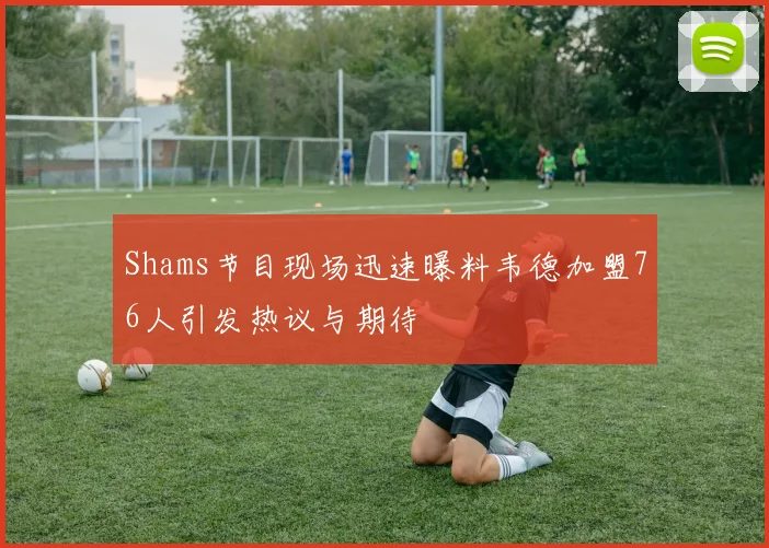 Shams节目现场迅速曝料韦德加盟76人引发热议与期待