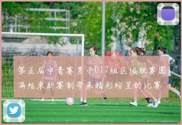 第五届中青赛男子U17组区域联赛圆满结束新赛制带来精彩纷呈的比赛体验