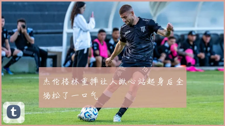 杰伦格林重摔让人揪心站起身后全场松了一口气