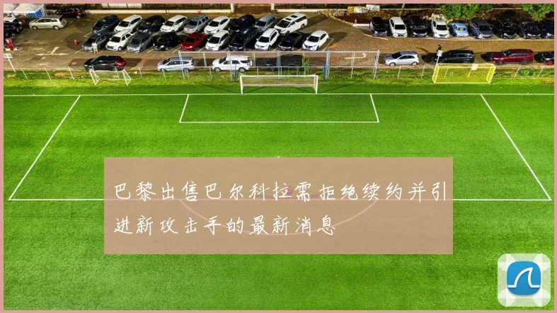 巴黎出售巴尔科拉需拒绝续约并引进新攻击手的最新消息