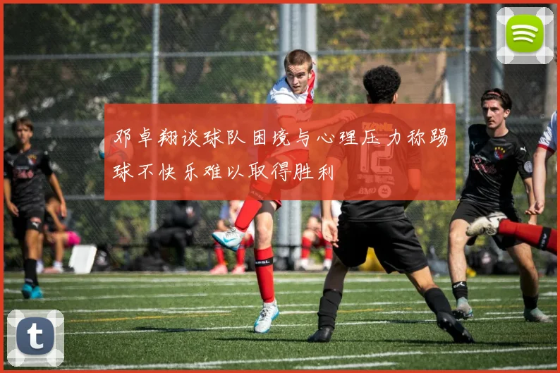 邓卓翔谈球队困境与心理压力称踢球不快乐难以取得胜利
