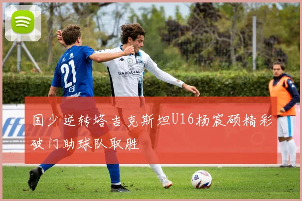 国少逆转塔吉克斯坦U16杨宸硕精彩破门助球队取胜