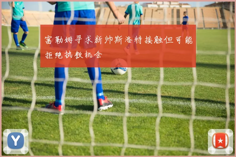 富勒姆寻求新帅斯洛特接触但可能拒绝执教机会