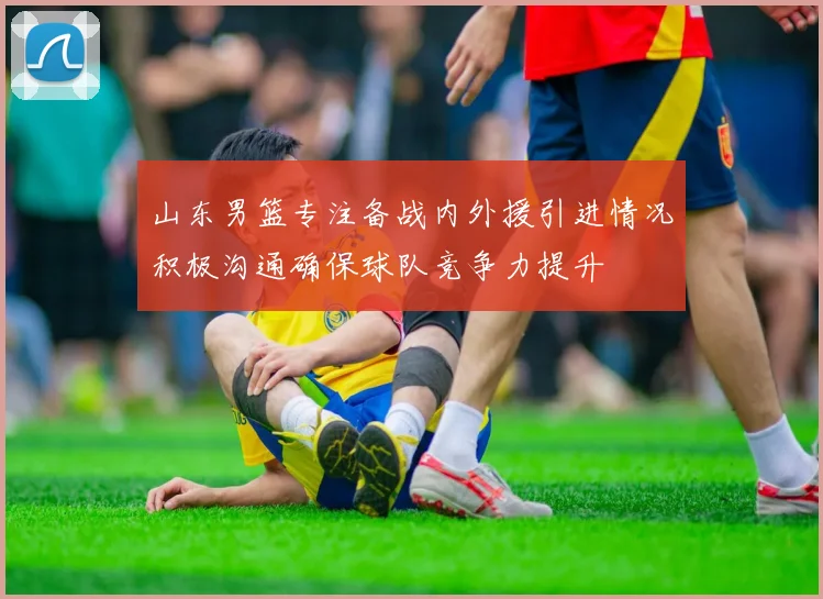 山东男篮专注备战内外援引进情况积极沟通确保球队竞争力提升