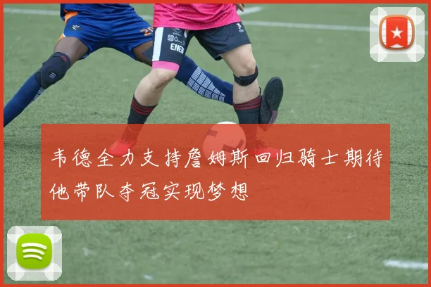 韦德全力支持詹姆斯回归骑士期待他带队夺冠实现梦想