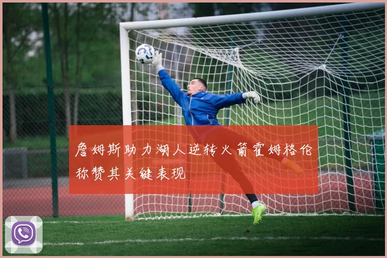 詹姆斯助力湖人逆转火箭霍姆格伦称赞其关键表现