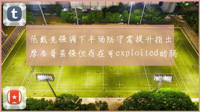 范戴克强调下半场防守需提升指出摩洛哥虽强但存在可exploited的弱点