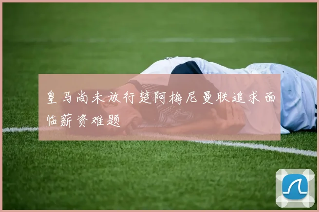 皇马尚未放行楚阿梅尼曼联追求面临薪资难题