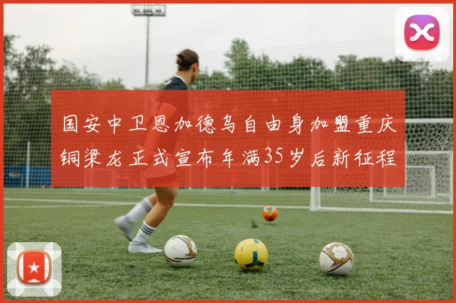 国安中卫恩加德乌自由身加盟重庆铜梁龙正式宣布年满35岁后新征程开启