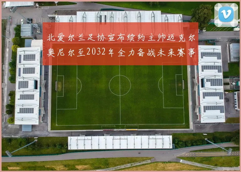 北爱尔兰足协宣布续约主帅迈克尔奥尼尔至2032年全力备战未来赛事