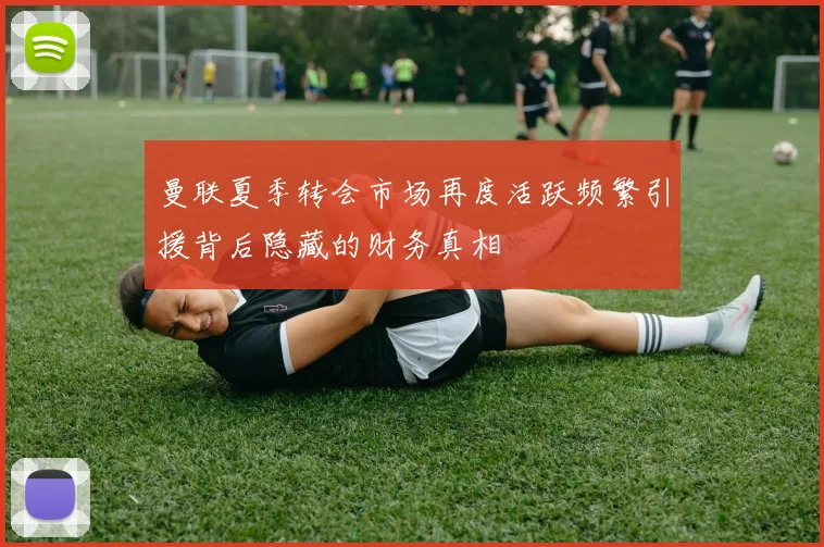 曼联夏季转会市场再度活跃频繁引援背后隐藏的财务真相