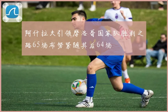 阿什拉夫引领摩洛哥国家队胜利之路65场布努紧随其后64场