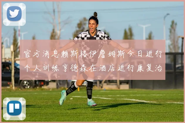 官方消息赖斯格伊詹姆斯今日进行个人训练亨德森在酒店进行康复治疗