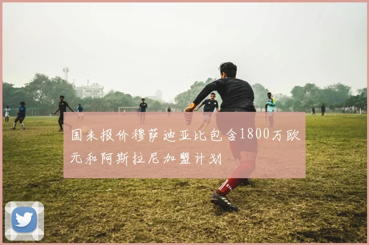 国米报价穆萨迪亚比包含1800万欧元和阿斯拉尼加盟计划