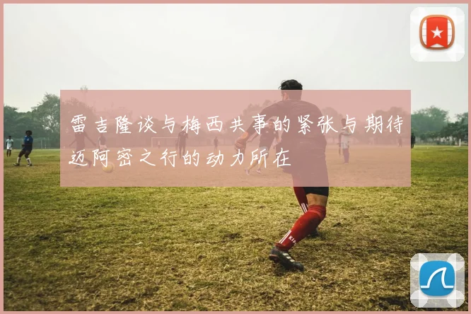 雷吉隆谈与梅西共事的紧张与期待迈阿密之行的动力所在