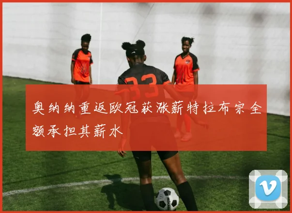 奥纳纳重返欧冠获涨薪特拉布宗全额承担其薪水