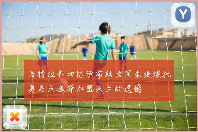 马特拉齐回忆伊布助力国米换埃托奥差点选择加盟米兰的遗憾